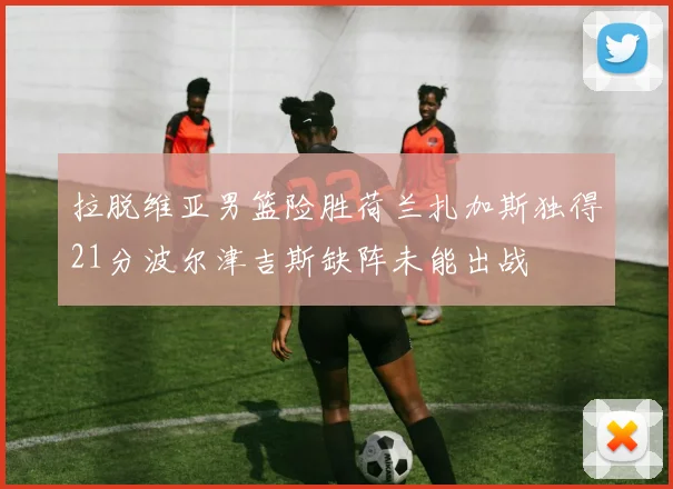拉脱维亚男篮险胜荷兰扎加斯独得21分波尔津吉斯缺阵未能出战