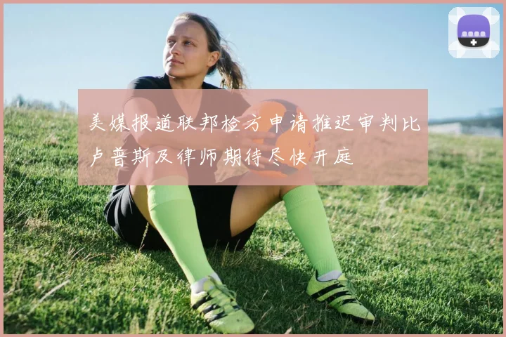 美媒报道联邦检方申请推迟审判比卢普斯及律师期待尽快开庭