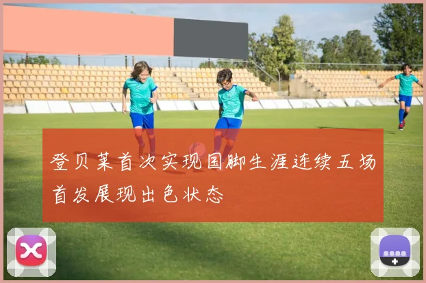登贝莱首次实现国脚生涯连续五场首发展现出色状态