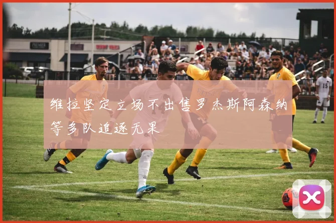 维拉坚定立场不出售罗杰斯阿森纳等多队追逐无果