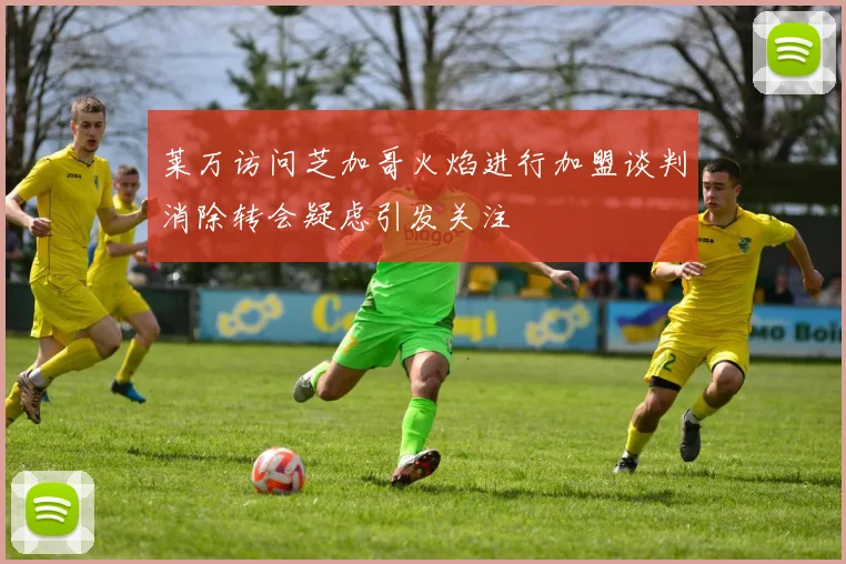 莱万访问芝加哥火焰进行加盟谈判消除转会疑虑引发关注