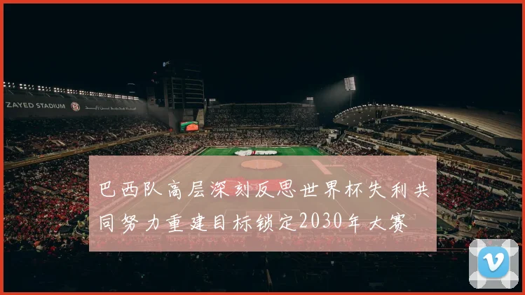 巴西队高层深刻反思世界杯失利共同努力重建目标锁定2030年大赛