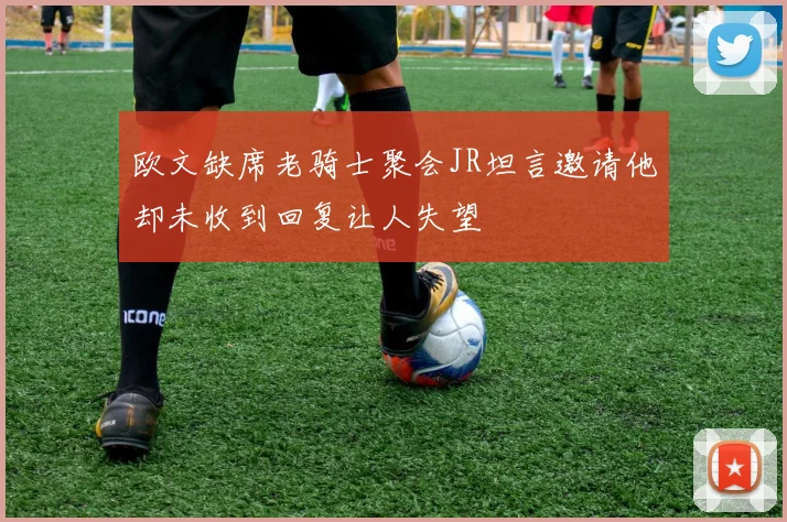 欧文缺席老骑士聚会JR坦言邀请他却未收到回复让人失望
