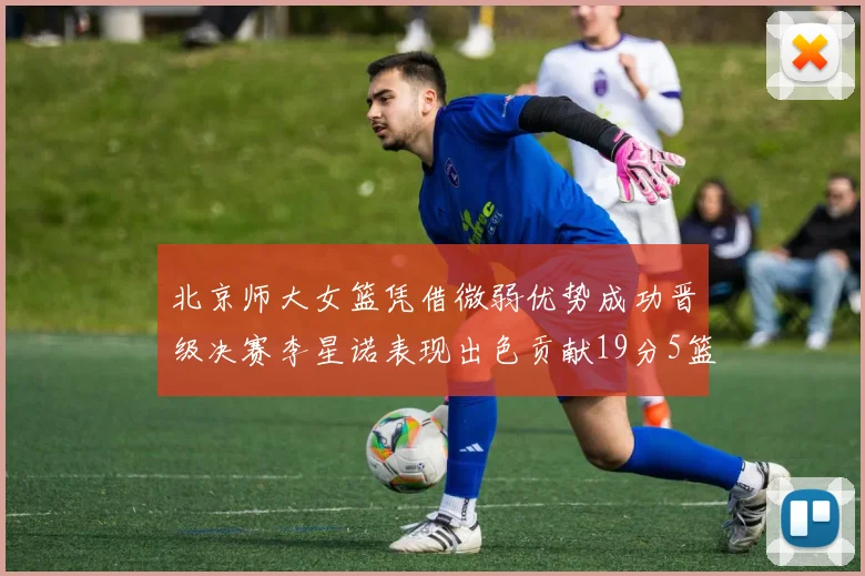 北京师大女篮凭借微弱优势成功晋级决赛李星诺表现出色贡献19分5篮板