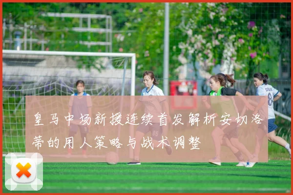 皇马中场新援连续首发解析安切洛蒂的用人策略与战术调整