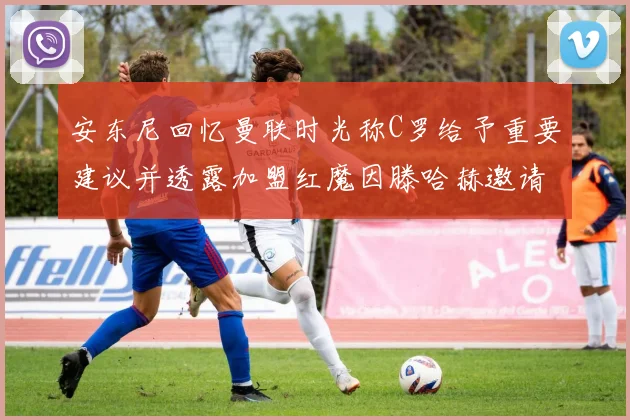安东尼回忆曼联时光称C罗给予重要建议并透露加盟红魔因滕哈赫邀请