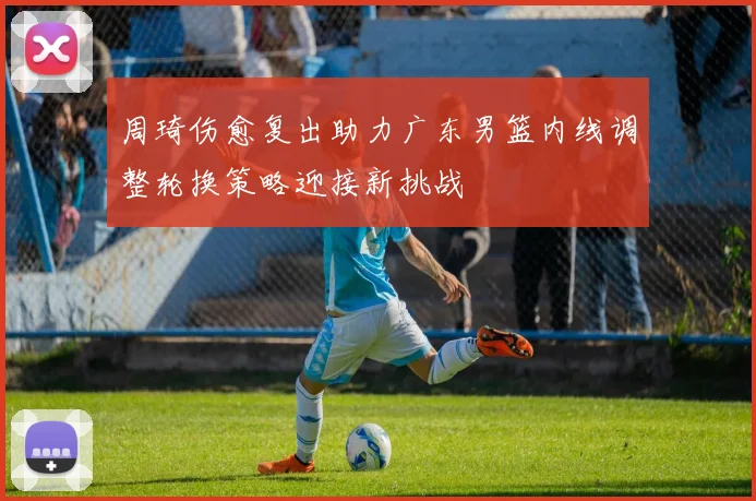 周琦伤愈复出助力广东男篮内线调整轮换策略迎接新挑战