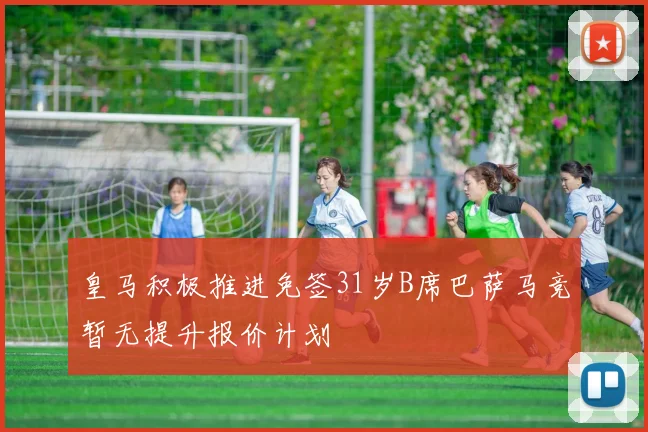 皇马积极推进免签31岁B席巴萨马竞暂无提升报价计划