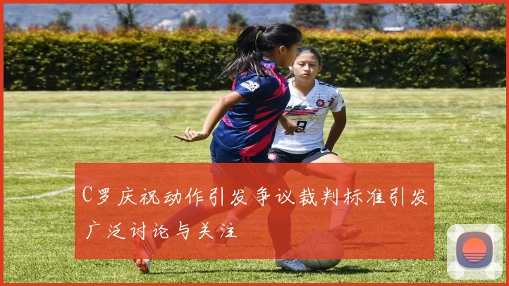 C罗庆祝动作引发争议裁判标准引发广泛讨论与关注