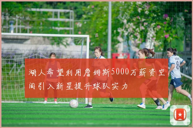 湖人希望利用詹姆斯5000万薪资空间引入新星提升球队实力