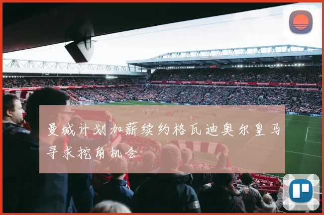 曼城计划加薪续约格瓦迪奥尔皇马寻求挖角机会