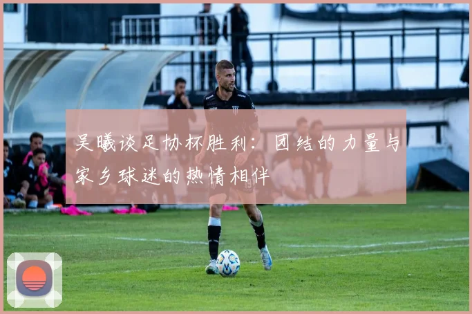 吴曦谈足协杯胜利：团结的力量与家乡球迷的热情相伴