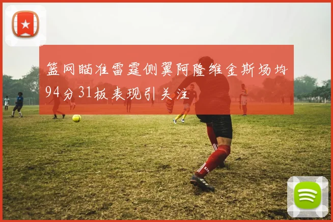 篮网瞄准雷霆侧翼阿隆维金斯场均94分31板表现引关注