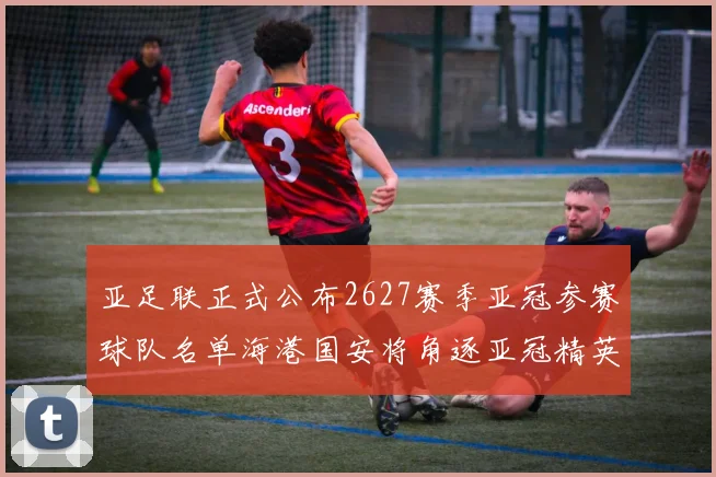 亚足联正式公布2627赛季亚冠参赛球队名单海港国安将角逐亚冠精英联赛