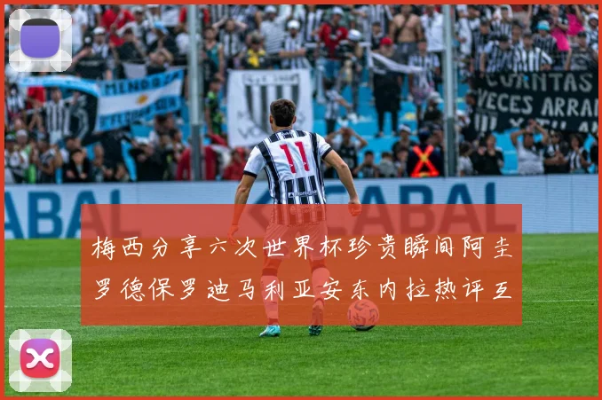 梅西分享六次世界杯珍贵瞬间阿圭罗德保罗迪马利亚安东内拉热评互动